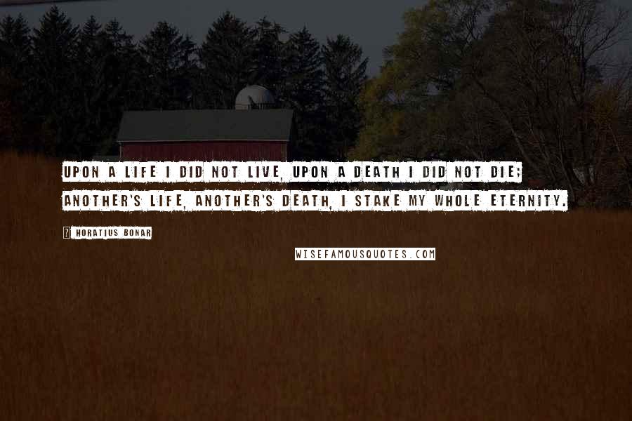 Horatius Bonar Quotes: Upon a life I did not live, upon a death I did not die; another's life, another's death, I stake my whole eternity.