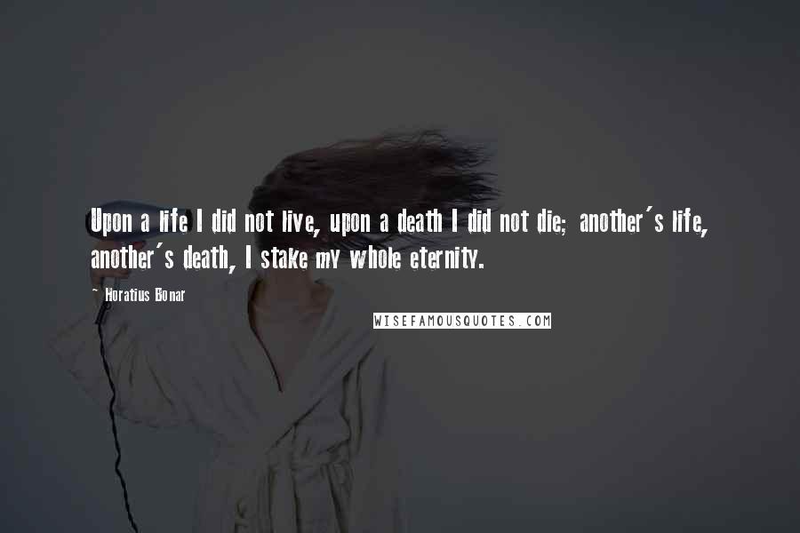 Horatius Bonar Quotes: Upon a life I did not live, upon a death I did not die; another's life, another's death, I stake my whole eternity.