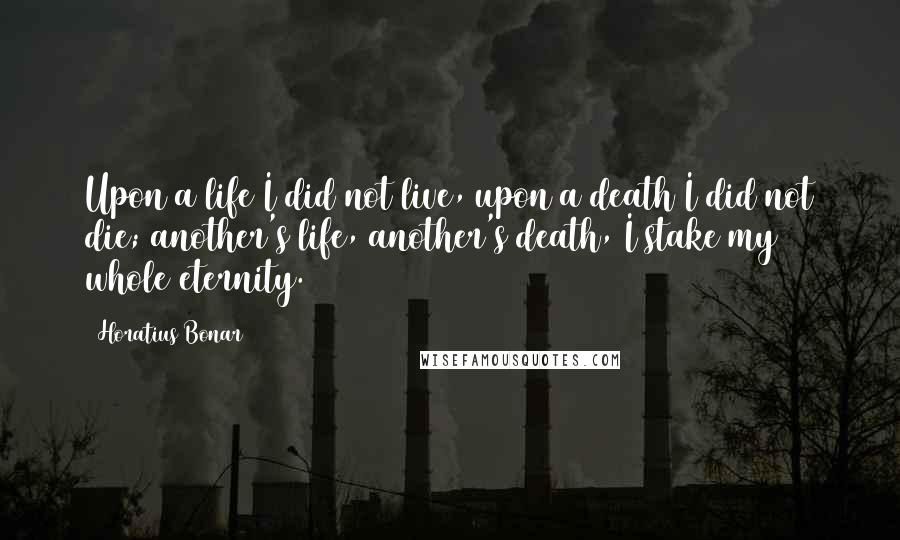 Horatius Bonar Quotes: Upon a life I did not live, upon a death I did not die; another's life, another's death, I stake my whole eternity.