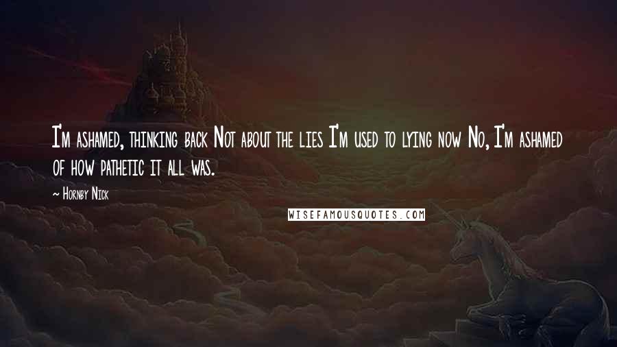 Hornby Nick Quotes: I'm ashamed, thinking back Not about the lies I'm used to lying now No, I'm ashamed of how pathetic it all was.