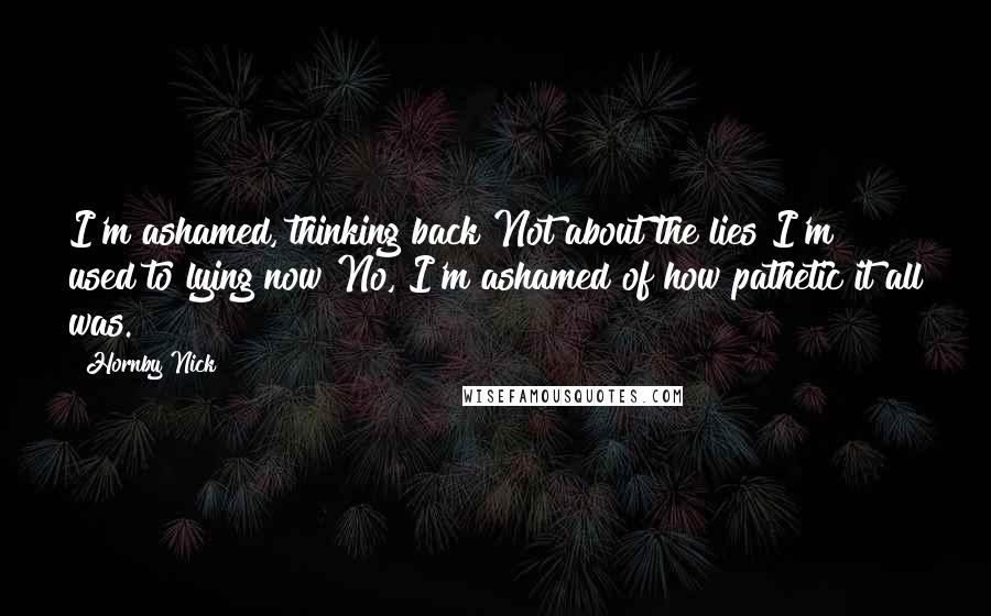 Hornby Nick Quotes: I'm ashamed, thinking back Not about the lies I'm used to lying now No, I'm ashamed of how pathetic it all was.