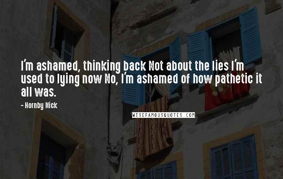 Hornby Nick Quotes: I'm ashamed, thinking back Not about the lies I'm used to lying now No, I'm ashamed of how pathetic it all was.