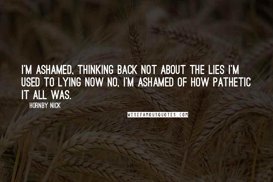 Hornby Nick Quotes: I'm ashamed, thinking back Not about the lies I'm used to lying now No, I'm ashamed of how pathetic it all was.