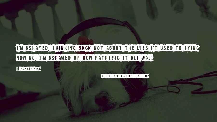 Hornby Nick Quotes: I'm ashamed, thinking back Not about the lies I'm used to lying now No, I'm ashamed of how pathetic it all was.