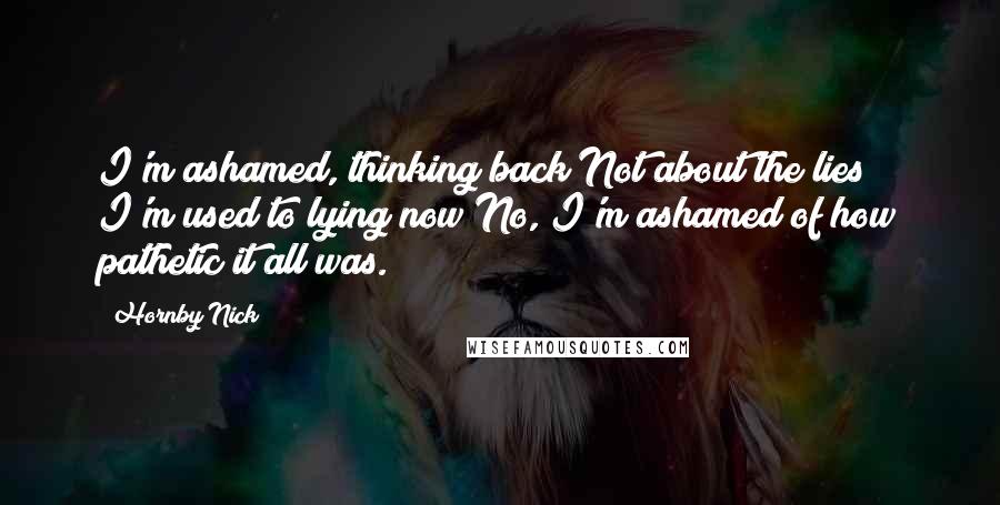 Hornby Nick Quotes: I'm ashamed, thinking back Not about the lies I'm used to lying now No, I'm ashamed of how pathetic it all was.