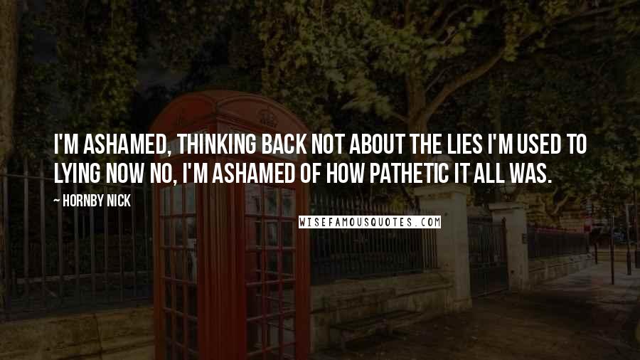 Hornby Nick Quotes: I'm ashamed, thinking back Not about the lies I'm used to lying now No, I'm ashamed of how pathetic it all was.