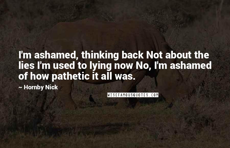 Hornby Nick Quotes: I'm ashamed, thinking back Not about the lies I'm used to lying now No, I'm ashamed of how pathetic it all was.