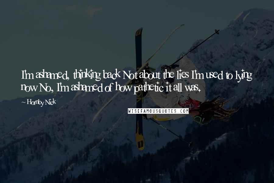 Hornby Nick Quotes: I'm ashamed, thinking back Not about the lies I'm used to lying now No, I'm ashamed of how pathetic it all was.