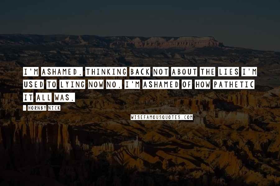 Hornby Nick Quotes: I'm ashamed, thinking back Not about the lies I'm used to lying now No, I'm ashamed of how pathetic it all was.