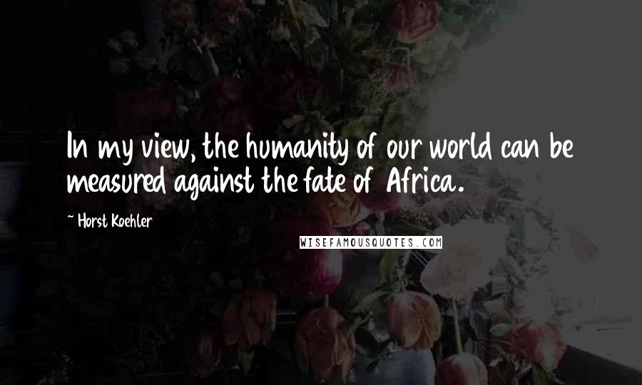 Horst Koehler Quotes: In my view, the humanity of our world can be measured against the fate of Africa.