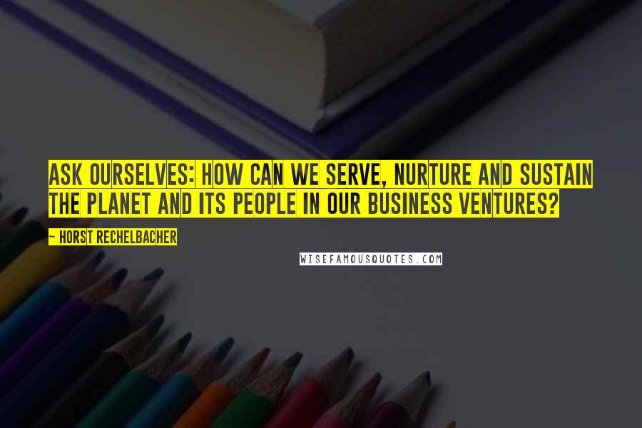 Horst Rechelbacher Quotes: Ask ourselves: How can we serve, nurture and sustain the planet and its people in our business ventures?