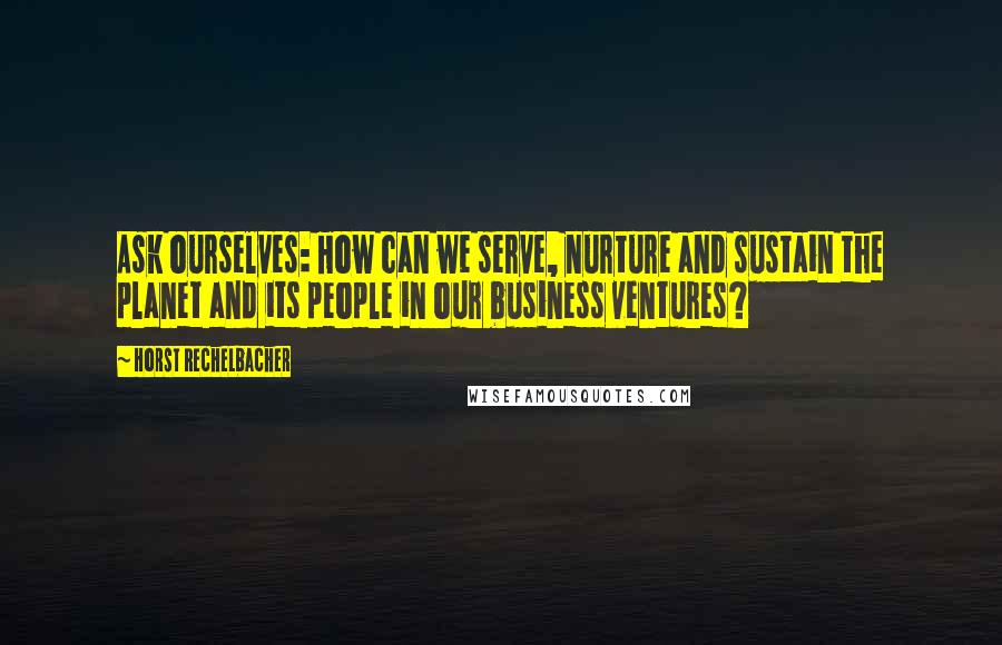 Horst Rechelbacher Quotes: Ask ourselves: How can we serve, nurture and sustain the planet and its people in our business ventures?