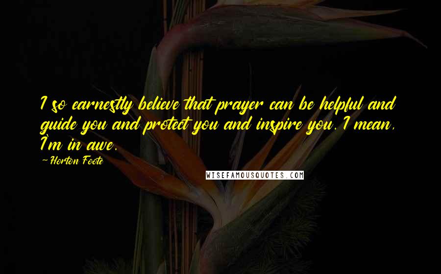 Horton Foote Quotes: I so earnestly believe that prayer can be helpful and guide you and protect you and inspire you. I mean, I'm in awe.