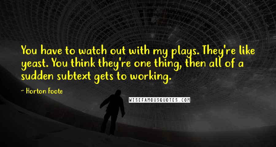 Horton Foote Quotes: You have to watch out with my plays. They're like yeast. You think they're one thing, then all of a sudden subtext gets to working.