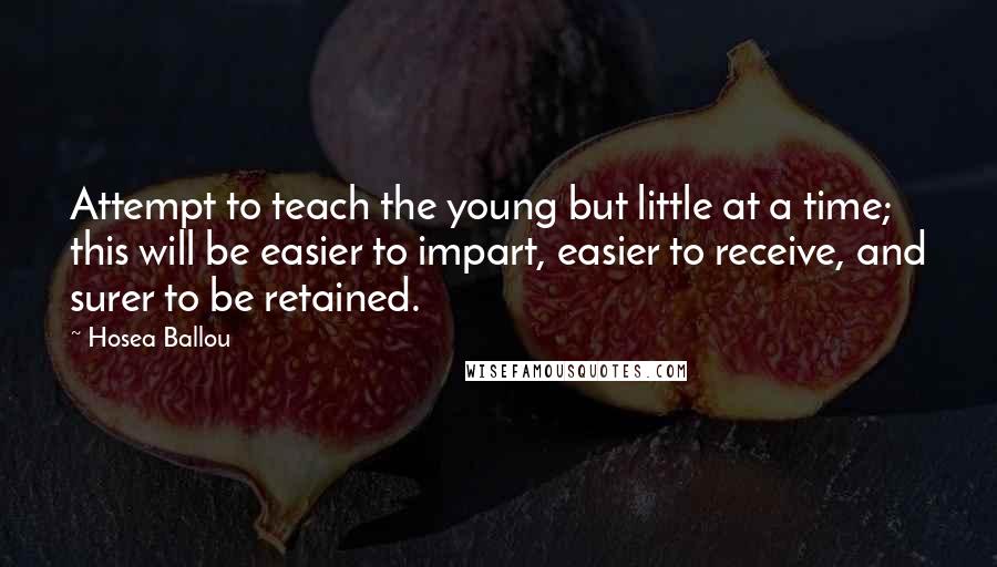 Hosea Ballou Quotes: Attempt to teach the young but little at a time; this will be easier to impart, easier to receive, and surer to be retained.