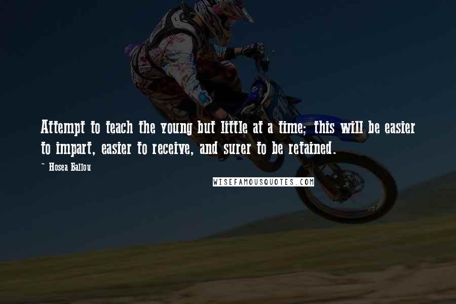 Hosea Ballou Quotes: Attempt to teach the young but little at a time; this will be easier to impart, easier to receive, and surer to be retained.