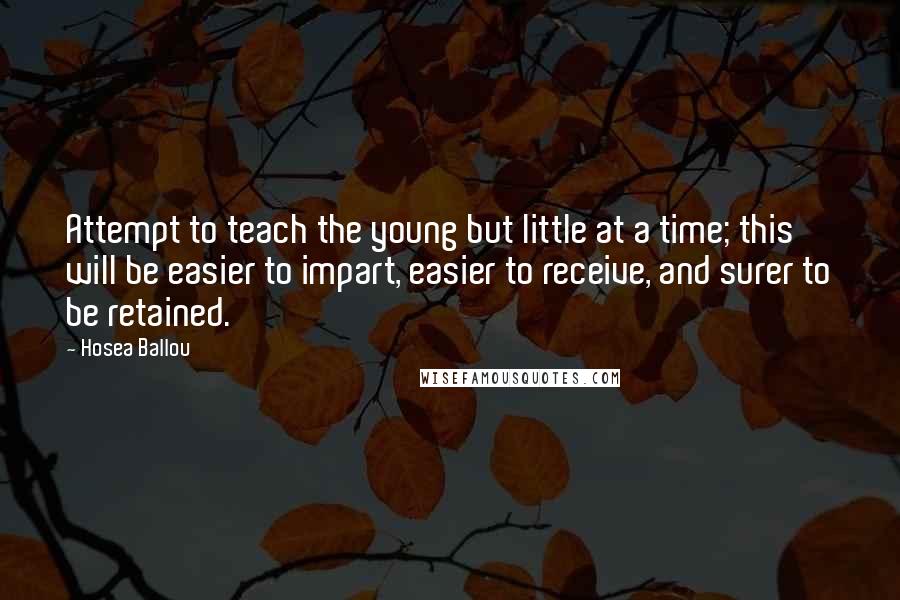 Hosea Ballou Quotes: Attempt to teach the young but little at a time; this will be easier to impart, easier to receive, and surer to be retained.