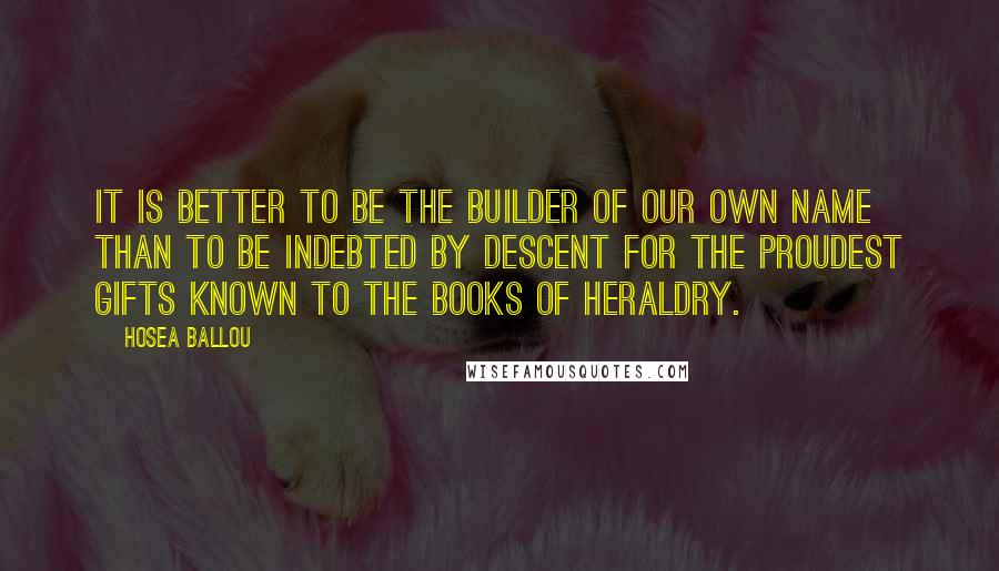 Hosea Ballou Quotes: It is better to be the builder of our own name than to be indebted by descent for the proudest gifts known to the books of heraldry.