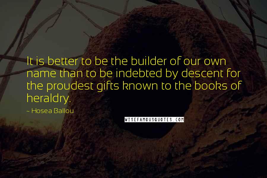 Hosea Ballou Quotes: It is better to be the builder of our own name than to be indebted by descent for the proudest gifts known to the books of heraldry.