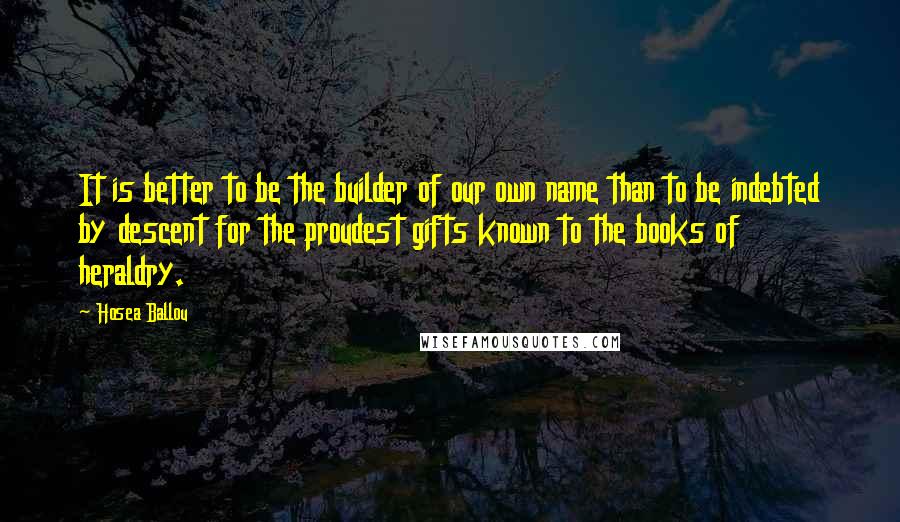 Hosea Ballou Quotes: It is better to be the builder of our own name than to be indebted by descent for the proudest gifts known to the books of heraldry.