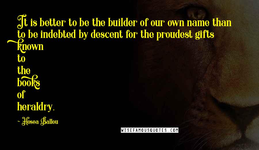 Hosea Ballou Quotes: It is better to be the builder of our own name than to be indebted by descent for the proudest gifts known to the books of heraldry.