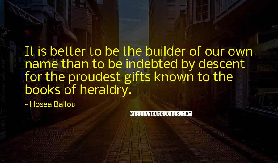 Hosea Ballou Quotes: It is better to be the builder of our own name than to be indebted by descent for the proudest gifts known to the books of heraldry.