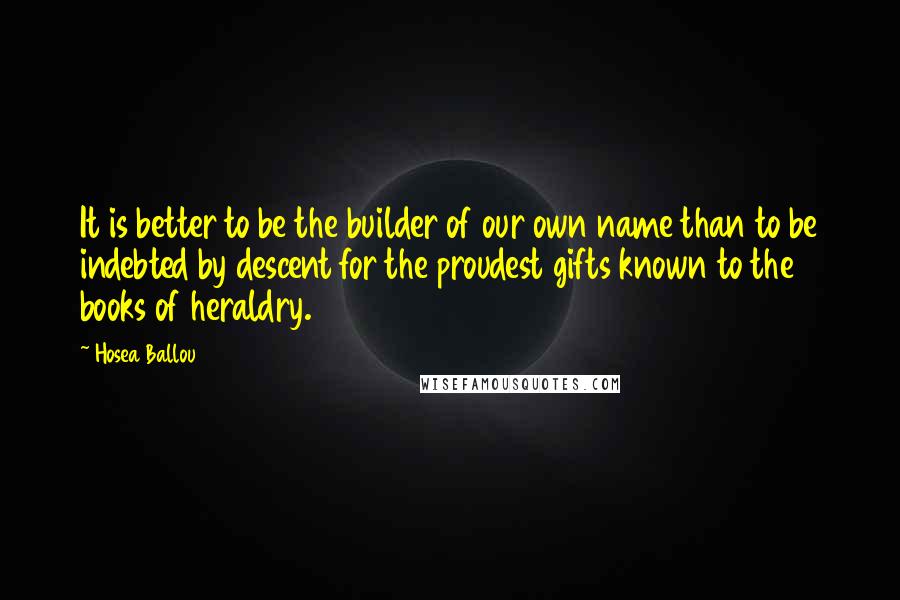 Hosea Ballou Quotes: It is better to be the builder of our own name than to be indebted by descent for the proudest gifts known to the books of heraldry.