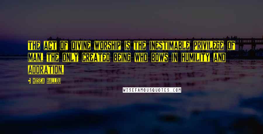 Hosea Ballou Quotes: The act of divine worship is the inestimable privilege of man, the only created being who bows in humility and adoration.
