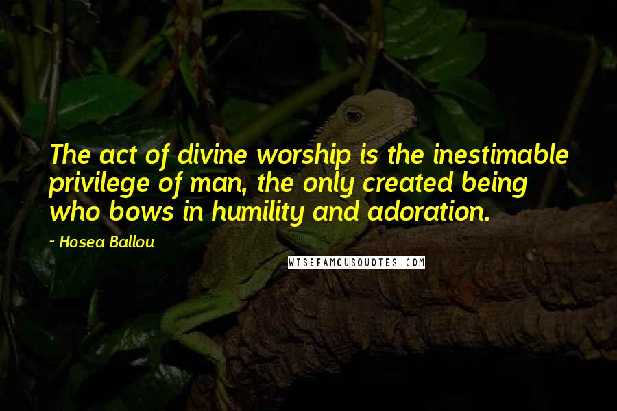Hosea Ballou Quotes: The act of divine worship is the inestimable privilege of man, the only created being who bows in humility and adoration.