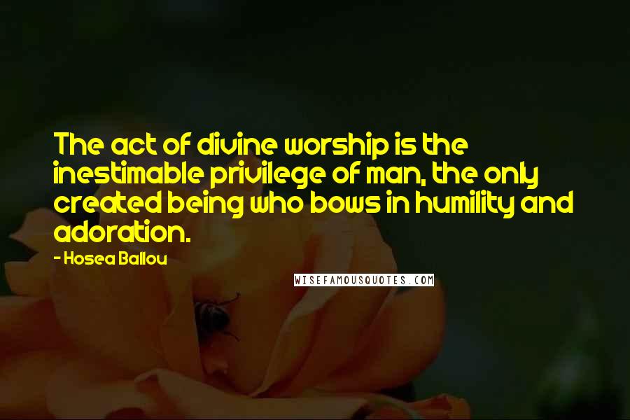 Hosea Ballou Quotes: The act of divine worship is the inestimable privilege of man, the only created being who bows in humility and adoration.