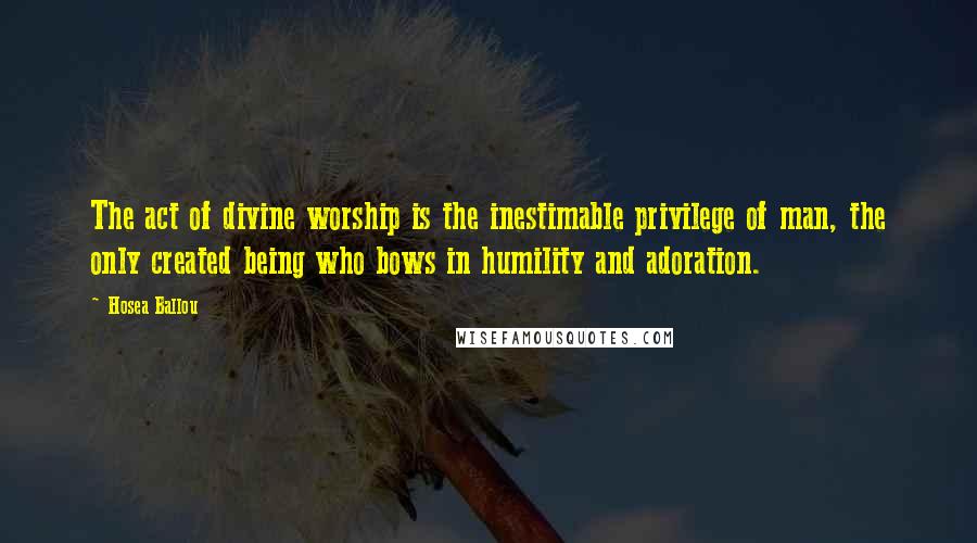 Hosea Ballou Quotes: The act of divine worship is the inestimable privilege of man, the only created being who bows in humility and adoration.