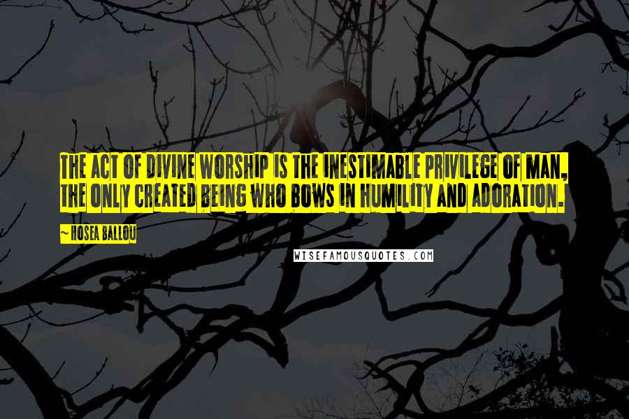 Hosea Ballou Quotes: The act of divine worship is the inestimable privilege of man, the only created being who bows in humility and adoration.