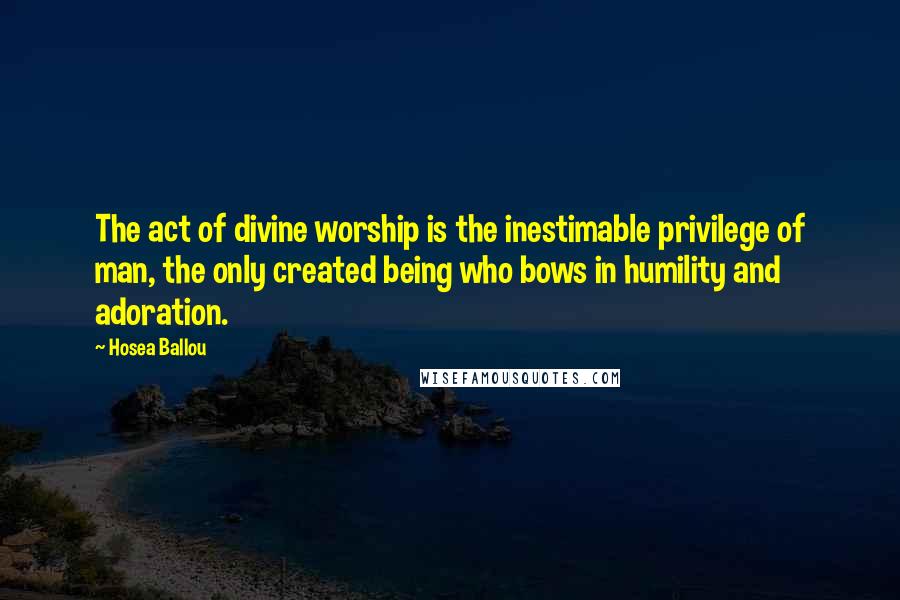 Hosea Ballou Quotes: The act of divine worship is the inestimable privilege of man, the only created being who bows in humility and adoration.