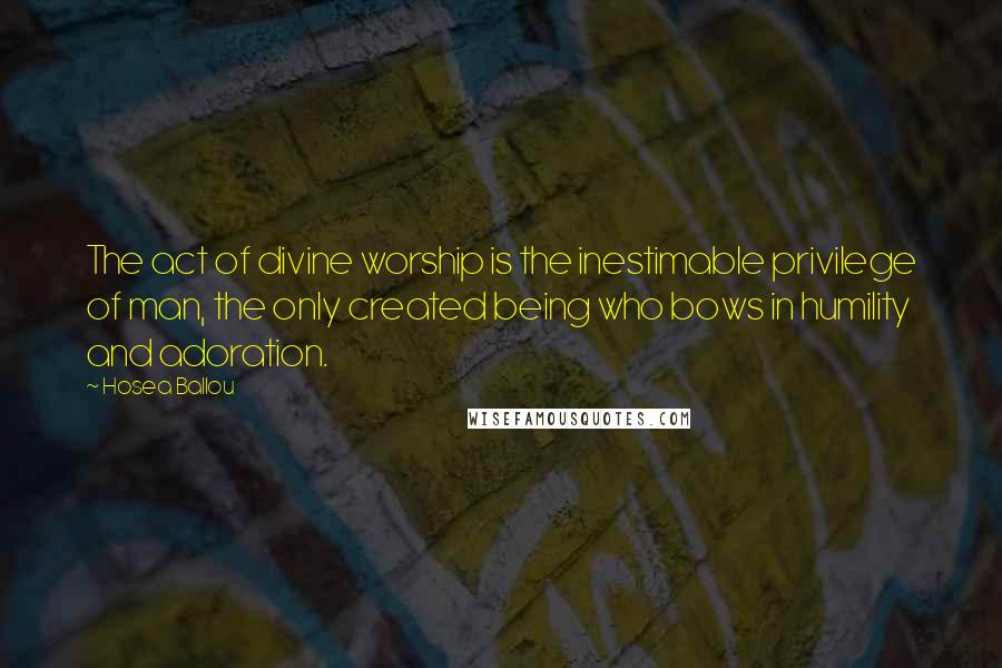 Hosea Ballou Quotes: The act of divine worship is the inestimable privilege of man, the only created being who bows in humility and adoration.