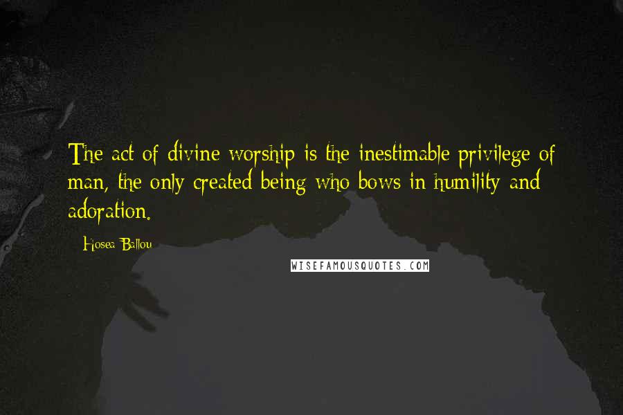 Hosea Ballou Quotes: The act of divine worship is the inestimable privilege of man, the only created being who bows in humility and adoration.