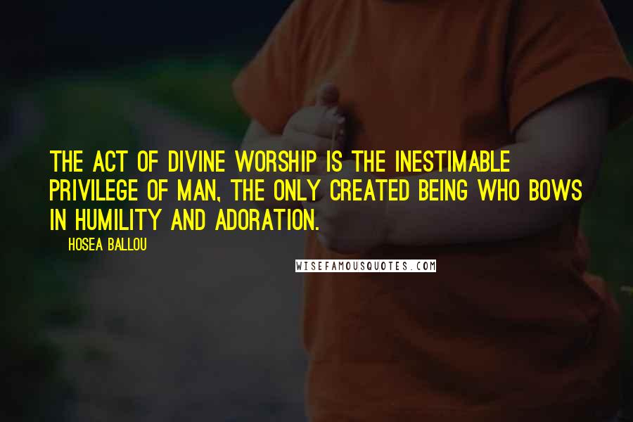 Hosea Ballou Quotes: The act of divine worship is the inestimable privilege of man, the only created being who bows in humility and adoration.