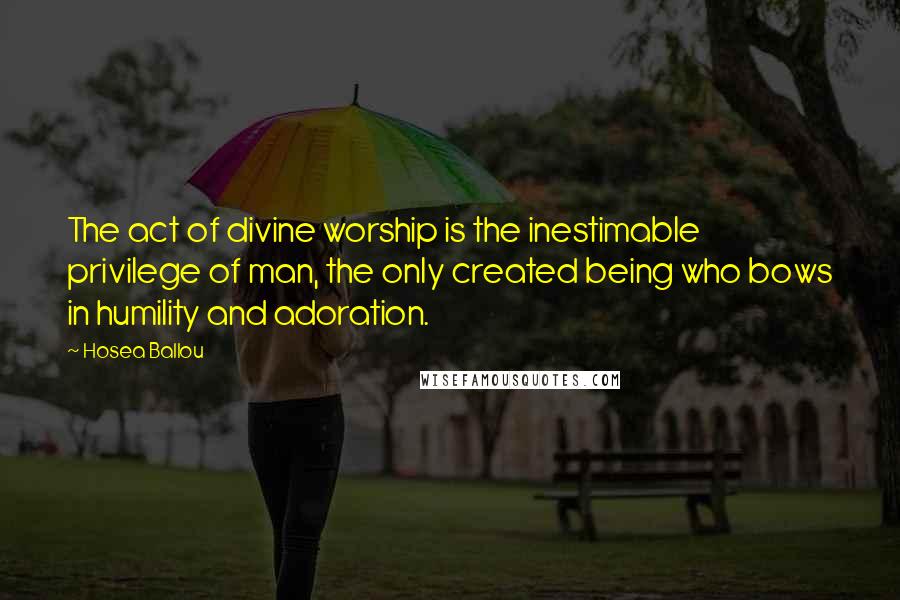 Hosea Ballou Quotes: The act of divine worship is the inestimable privilege of man, the only created being who bows in humility and adoration.