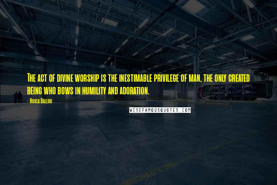 Hosea Ballou Quotes: The act of divine worship is the inestimable privilege of man, the only created being who bows in humility and adoration.