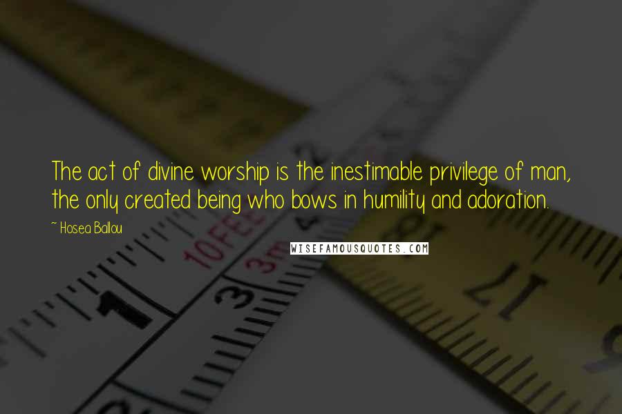 Hosea Ballou Quotes: The act of divine worship is the inestimable privilege of man, the only created being who bows in humility and adoration.