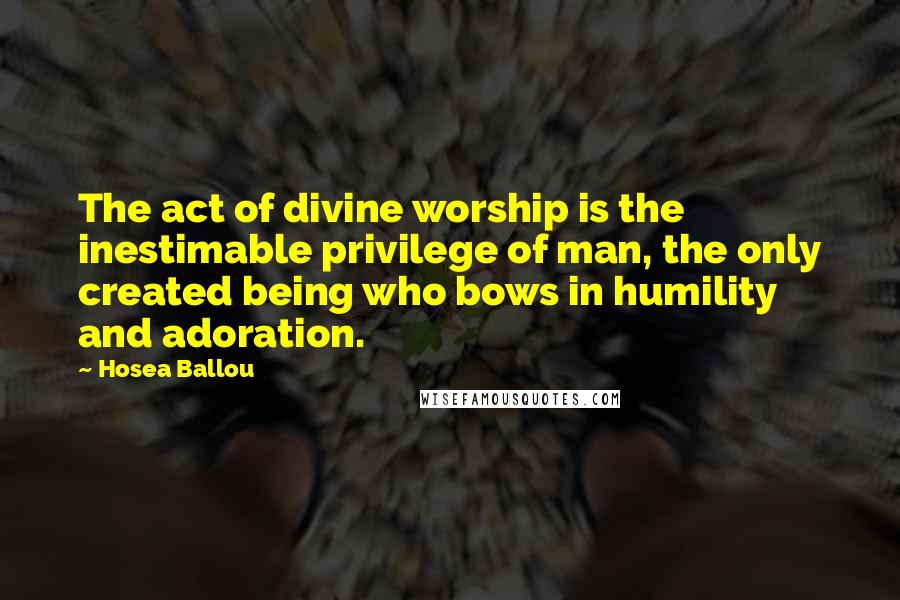 Hosea Ballou Quotes: The act of divine worship is the inestimable privilege of man, the only created being who bows in humility and adoration.