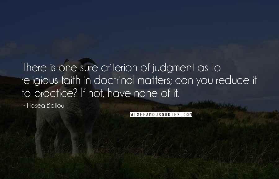 Hosea Ballou Quotes: There is one sure criterion of judgment as to religious faith in doctrinal matters; can you reduce it to practice? If not, have none of it.