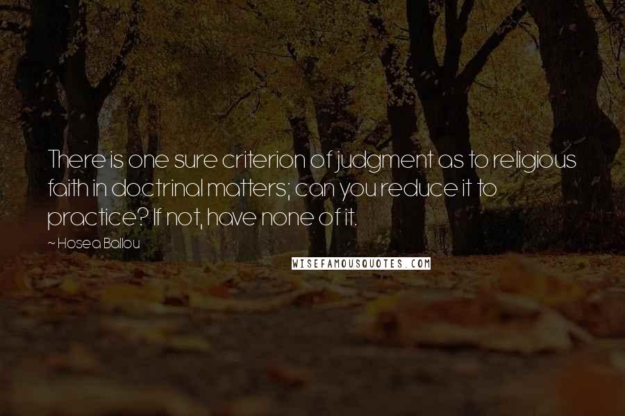 Hosea Ballou Quotes: There is one sure criterion of judgment as to religious faith in doctrinal matters; can you reduce it to practice? If not, have none of it.