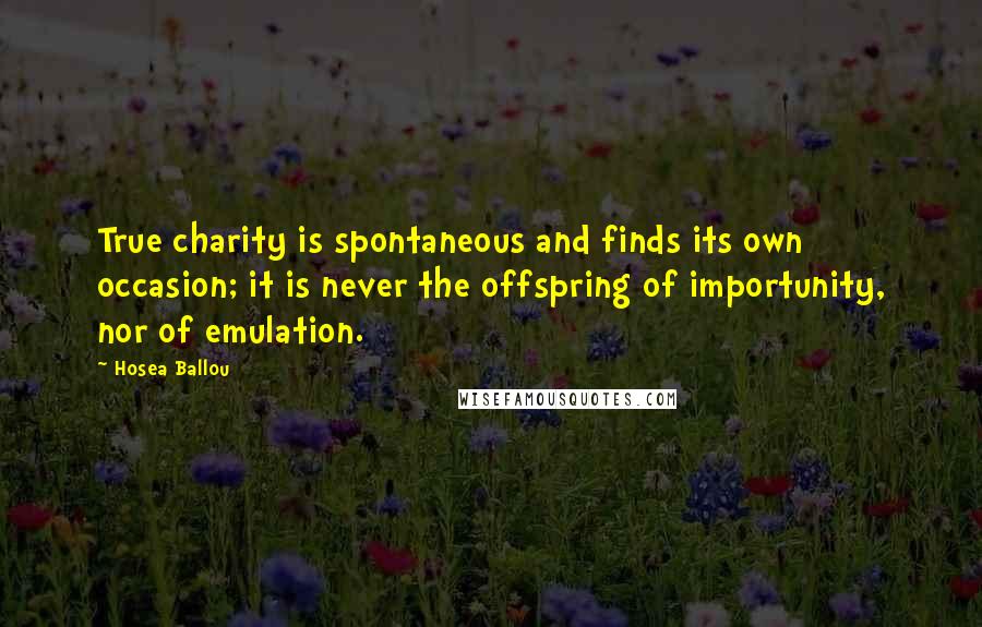 Hosea Ballou Quotes: True charity is spontaneous and finds its own occasion; it is never the offspring of importunity, nor of emulation.