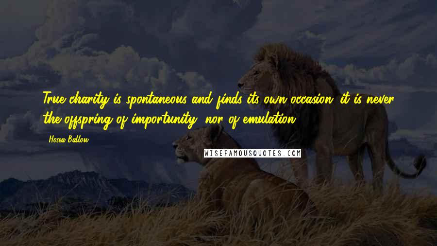 Hosea Ballou Quotes: True charity is spontaneous and finds its own occasion; it is never the offspring of importunity, nor of emulation.