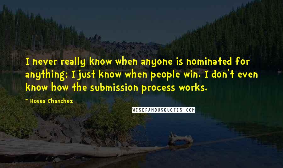 Hosea Chanchez Quotes: I never really know when anyone is nominated for anything; I just know when people win. I don't even know how the submission process works.