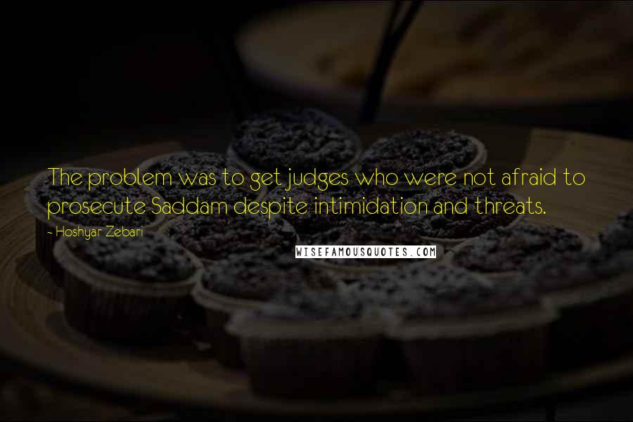 Hoshyar Zebari Quotes: The problem was to get judges who were not afraid to prosecute Saddam despite intimidation and threats.