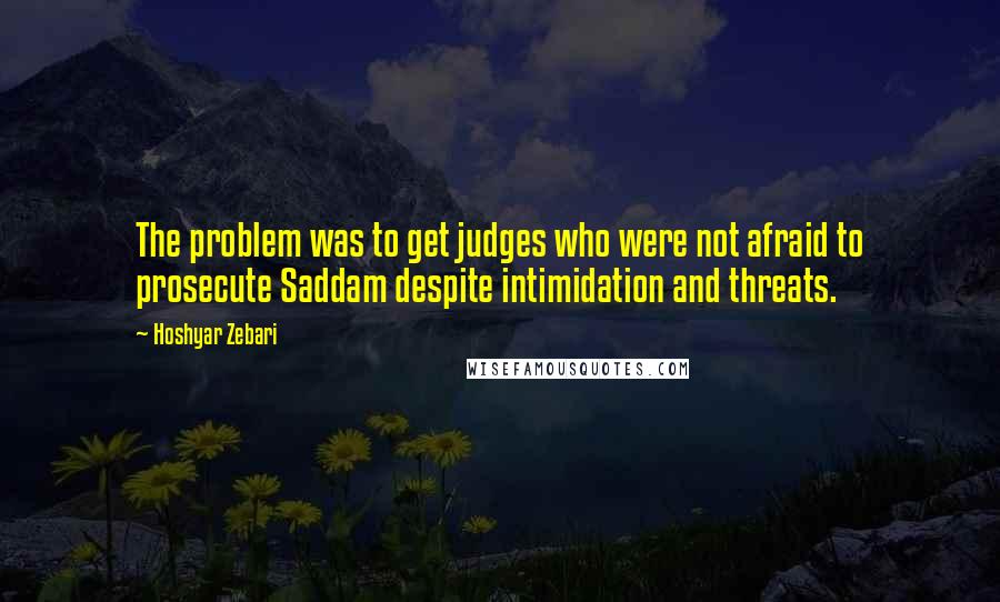 Hoshyar Zebari Quotes: The problem was to get judges who were not afraid to prosecute Saddam despite intimidation and threats.