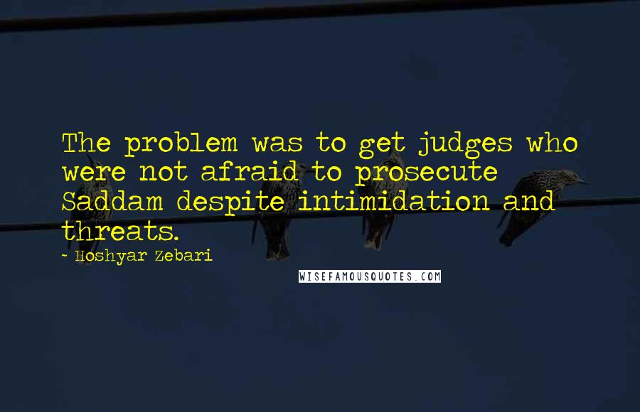 Hoshyar Zebari Quotes: The problem was to get judges who were not afraid to prosecute Saddam despite intimidation and threats.