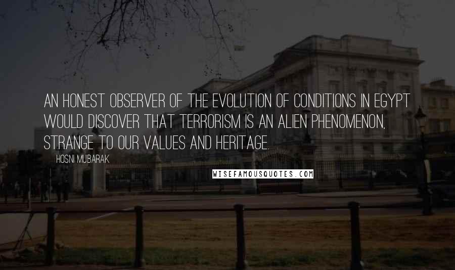 Hosni Mubarak Quotes: An honest observer of the evolution of conditions in Egypt would discover that terrorism is an alien phenomenon, strange to our values and heritage.