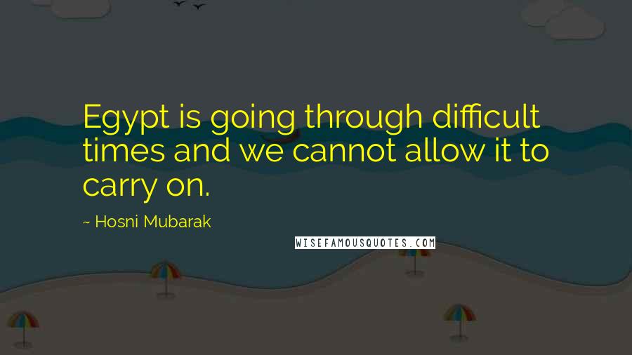 Hosni Mubarak Quotes: Egypt is going through difficult times and we cannot allow it to carry on.